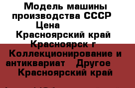 Модель машины производства СССР › Цена ­ 6 000 - Красноярский край, Красноярск г. Коллекционирование и антиквариат » Другое   . Красноярский край